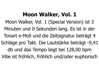 Moon Walker, Vol. 1 Moon Walker, Vol. 1 (Special Version) ist 3 Minuten und 0 Sekunden lang. Es ist in der Tonart e-Moll und die Zeitsignatur beträgt 4 Schläge pro Takt. Die Lautstärke beträgt -9,41 db und das Tempo liegt bei 128,00 bpm Vibe ist fröhlich, fröhlich und/oder euphorisch