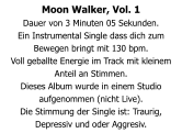 Moon Walker, Vol. 1 Dauer von 3 Minuten 05 Sekunden. Ein Instrumental Single dass dich zum Bewegen bringt mit 130 bpm. Voll geballte Energie im Track mit kleinem Anteil an Stimmen. Dieses Album wurde in einem Studio aufgenommen (nicht Live). Die Stimmung der Single ist: Traurig, Depressiv und oder Aggresiv.